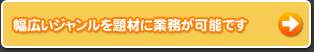 幅広いジャンルを題材に業務が可能です